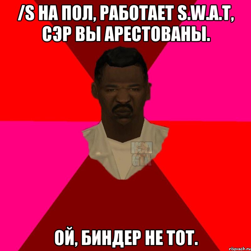 /s На пол, работает S.W.A.T, сэр вы арестованы. Ой, биндер не тот.