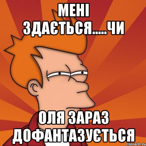 МЕНІ ЗДАЄТЬСЯ.....ЧИ ОЛЯ ЗАРАЗ ДОФАНТАЗУЄТЬСЯ, Мем Мне кажется или (Фрай Футурама)