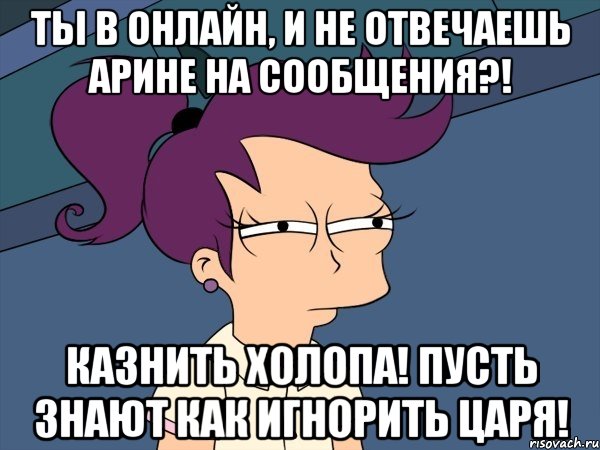 ТЫ В ОНЛАЙН, И НЕ ОТВЕЧАЕШЬ АРИНЕ НА СООБЩЕНИЯ?! КАЗНИТЬ ХОЛОПА! ПУСТЬ ЗНАЮТ КАК ИГНОРИТЬ ЦАРЯ!