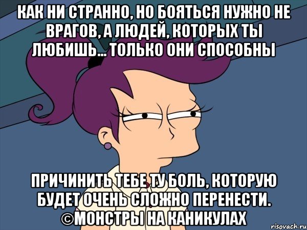 Как ни странно, но бояться нужно не врагов, а людей, которых ты любишь… только они способны причинить тебе ту боль, которую будет очень сложно перенести. ©Монстры на каникулах, Мем Мне кажется или (с Лилой)