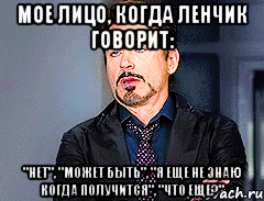 Мое лицо, когда Ленчик говорит: "НЕТ", "может быть", "я еще не знаю когда получится", "что еще?"