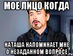 Мое лицо когда Наташа напоминает мне о незаданном вопросе