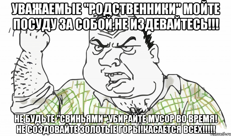 Уважаемые "Родственники" Мойте посуду за собой,не издевайтесь!!! Не будьте "СВИНЬЯМИ",Убирайте мусор во время! Не создовайте золотые горы!Касается ВСЕХ!!!!!