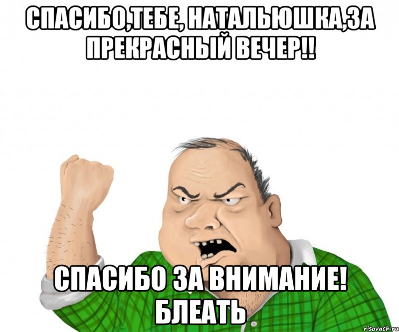 Спасибо,Тебе, Натальюшка,за прекрасный вечер!! Спасибо за внимание! Блеать, Мем мужик