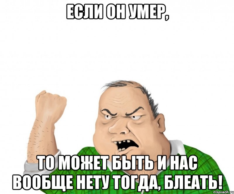 Если он умер, то может быть и нас вообще нету тогда, блеать!, Мем мужик