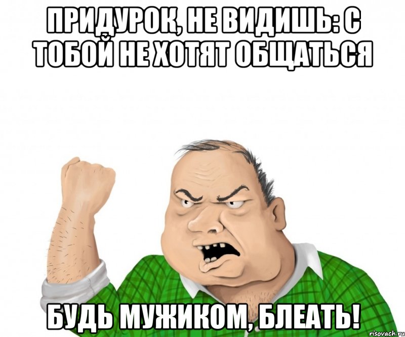 придурок, не видишь: с тобой не хотят общаться будь мужиком, блеать!, Мем мужик