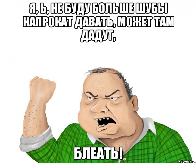 я, ь, НЕ БУДУ БОЛЬШЕ ШУБЫ НАПРОКАТ ДАВАТЬ, МОЖЕТ ТАМ ДАДУТ, блеать!, Мем мужик