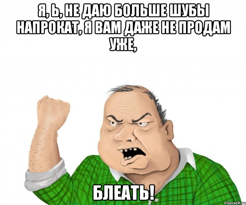 я, ь, НЕ ДАЮ БОЛЬШЕ ШУБЫ НАПРОКАТ, Я ВАМ ДАЖЕ НЕ ПРОДАМ УЖЕ, блеать!, Мем мужик