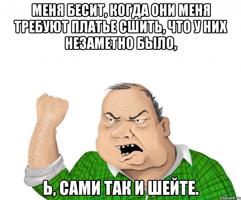 меня бесит, когда они меня требуют платье сшить, что у них незаметно было, ь, сами так и шейте., Мем мужик