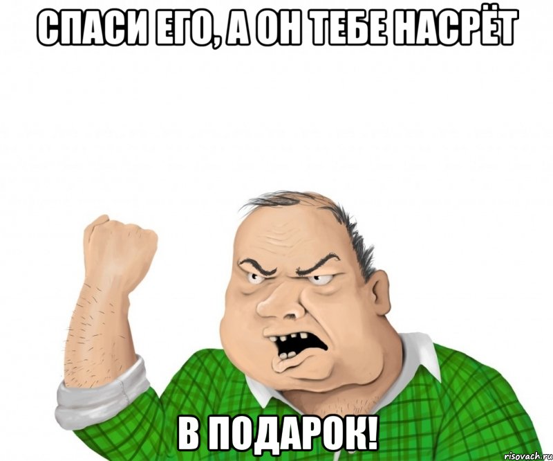 спаси его, а он тебе насрёт в подарок!, Мем мужик