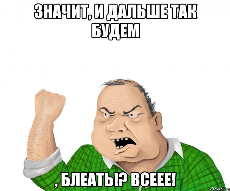 значит, и дальше так будем , блеать!? всеее!, Мем мужик