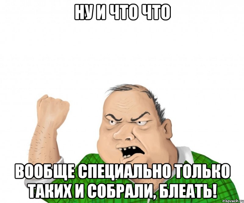 Ну и что что вообще специально только таких и собрали, блеать!, Мем мужик