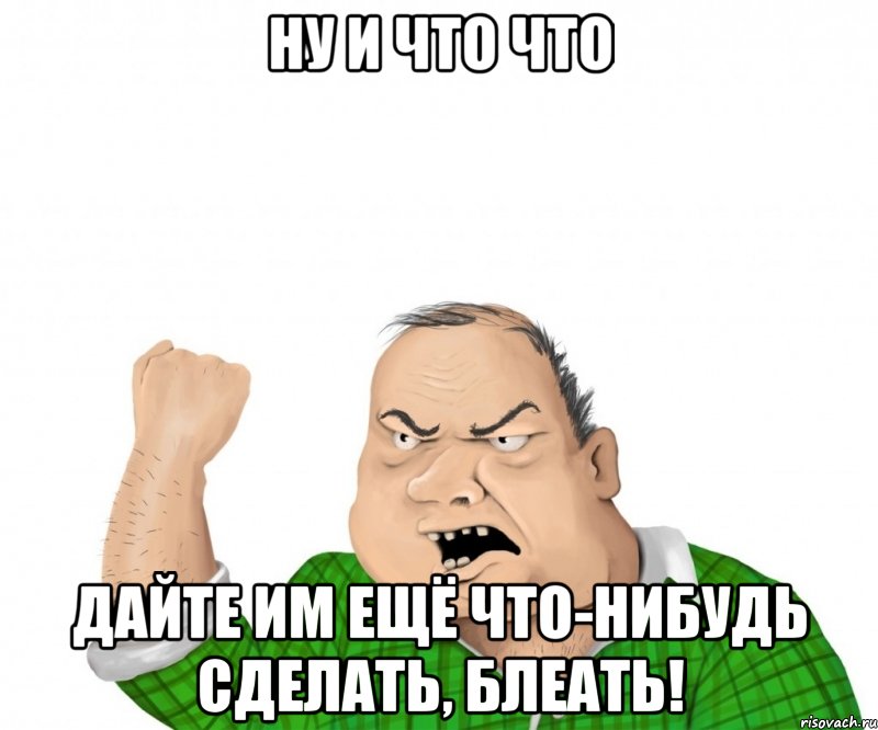 Ну и что что Дайте им ещё что-нибудь сделать, блеать!, Мем мужик