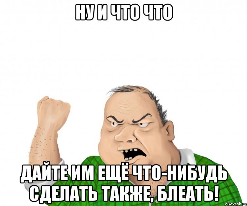 Ну и что что Дайте им ещё что-нибудь сделать также, блеать!, Мем мужик