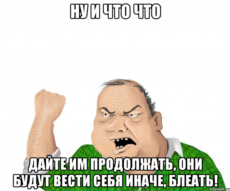 Ну и что что Дайте им продолжать, они будут вести себя иначе, блеать!, Мем мужик