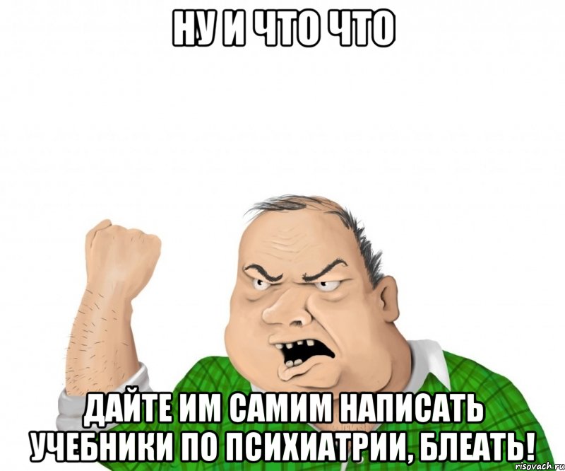 ну и что что дайте им самим написать учебники по психиатрии, блеать!, Мем мужик