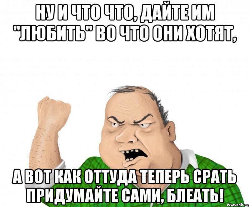 ну и что что, дайте им "любить" во что они хотят, а вот как оттуда теперь срать придумайте сами, блеать!, Мем мужик