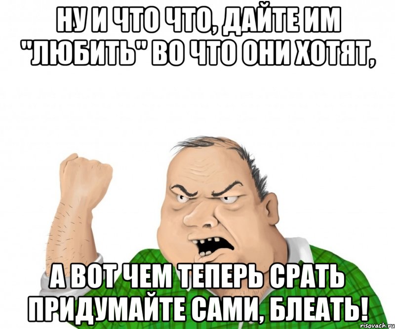 ну и что что, дайте им "любить" во что они хотят, а вот чем теперь срать придумайте сами, блеать!, Мем мужик