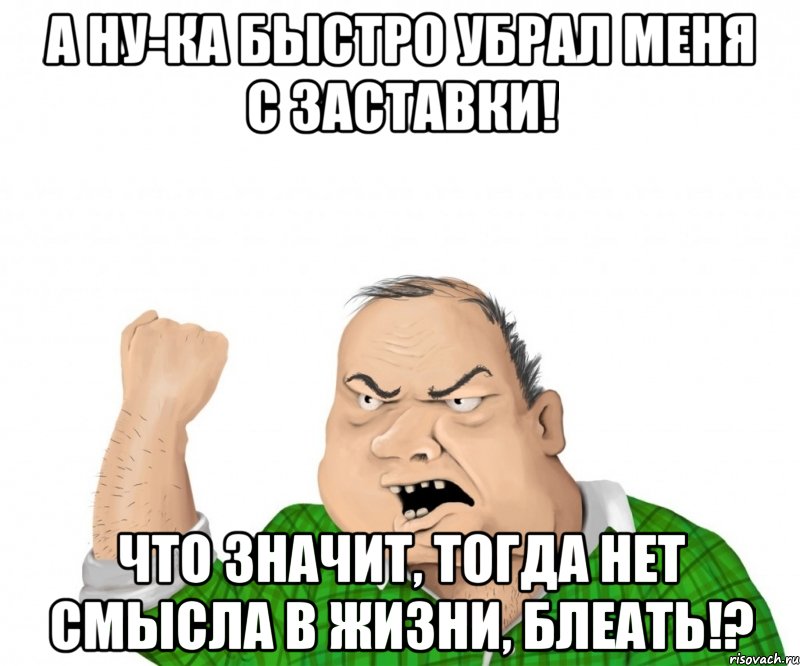 а ну-ка быстро убрал меня с заставки! что значит, тогда нет смысла в жизни, блеать!?, Мем мужик