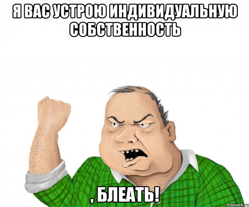 я вас устрою индивидуальную собственность , блеать!