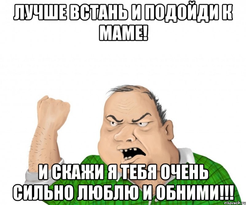 ЛУЧШЕ ВСТАНЬ И ПОДОЙДИ К МАМЕ! И СКАЖИ Я ТЕБЯ ОЧЕНЬ СИЛЬНО ЛЮБЛЮ И ОБНИМИ!!!, Мем мужик