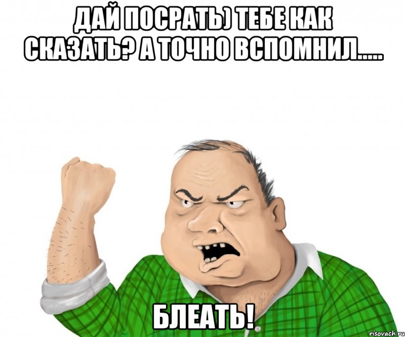 дай посрать) тебе как сказать? а точно вспомнил..... блеать!, Мем мужик