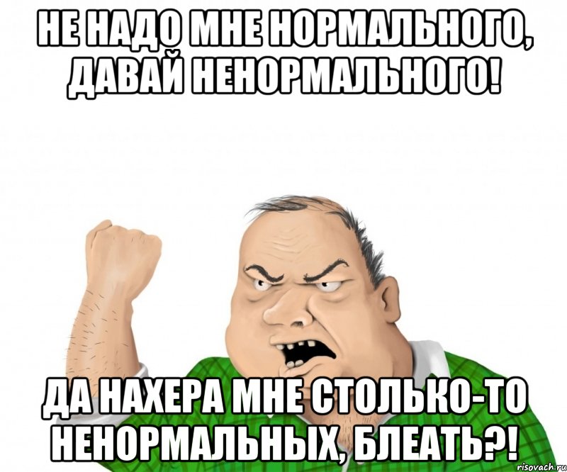 не надо мне нормального, давай ненормального! да нахера мне столько-то ненормальных, блеать?!, Мем мужик