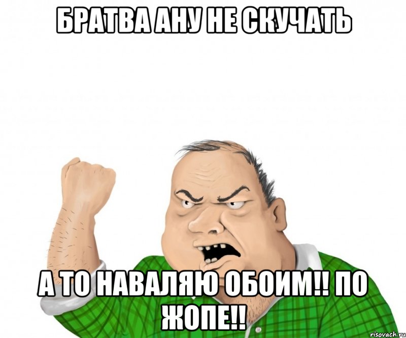 БРАТВА АНУ НЕ СКУЧАТЬ А ТО НАВАЛЯЮ ОБОИМ!! ПО ЖОПЕ!!, Мем мужик