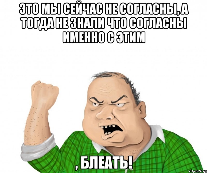 это мы сейчас не согласны, а тогда не знали что согласны именно с этим , блеать!, Мем мужик