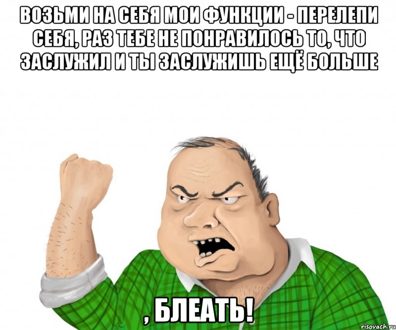 возьми на себя мои функции - перелепи себя, раз тебе не понравилось то, что заслужил и ты заслужишь ещё больше , блеать!, Мем мужик