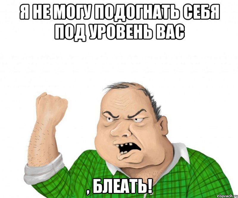 я не могу подогнать себя под уровень вас , блеать!, Мем мужик