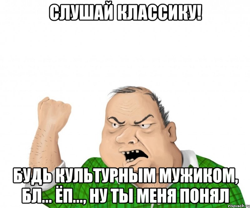 Слушай классику! Будь культурным мужиком, бл... ёп..., ну ты меня понял