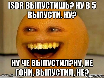 ISDR выпустишь? Ну в 5 выпусти. ну? ну че выпустил?ну, не гони, выпустил, не?, Мем Надоедливый апельсин