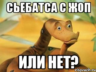 Сьебатса с жоп или нет?