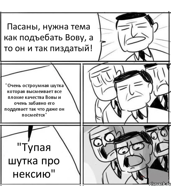 Пасаны, нужна тема как подъебать Вову, а то он и так пиздатый! "Очень остроумная шутка которая высмеивает все плохие качества Вовы и очень забавно его поддевает так что даже он посмеётся" "Тупая шутка про нексию", Комикс нам нужна новая идея