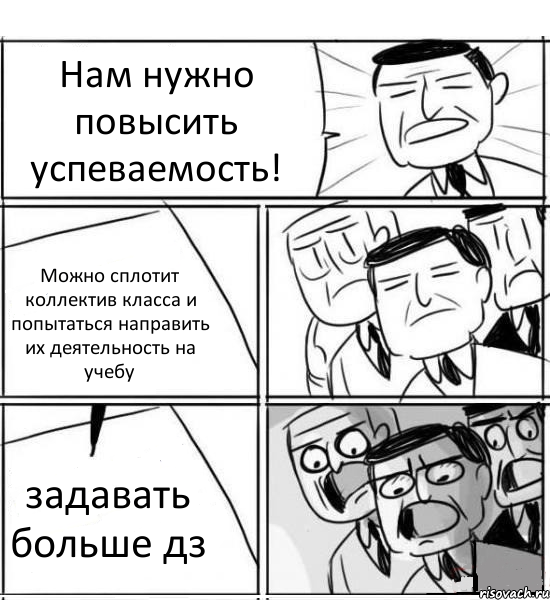 Нам нужно повысить успеваемость! Можно сплотит коллектив класса и попытаться направить их деятельность на учебу задавать больше дз, Комикс нам нужна новая идея