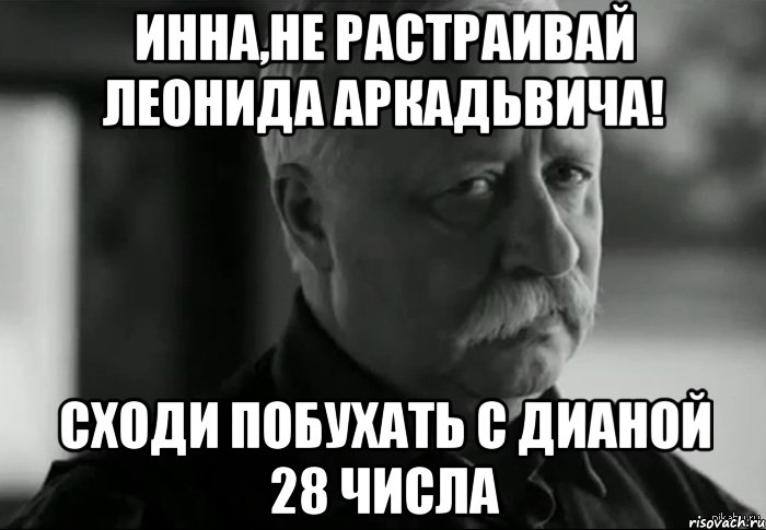 Инна,не растраивай Леонида Аркадьвича! Сходи побухать с Дианой 28 числа, Мем Не расстраивай Леонида Аркадьевича