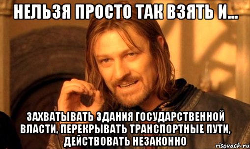 Нельзя просто так взять и... захватывать здания государственной власти, перекрывать транспортные пути, действовать незаконно, Мем Нельзя просто так взять и (Боромир мем)