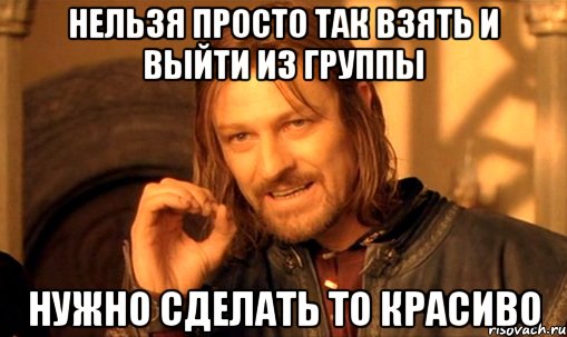 Нельзя просто так взять и выйти из группы Нужно сделать то красиво, Мем Нельзя просто так взять и (Боромир мем)