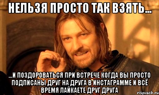 нельзя просто так взять... ...и поздороваться при встрече когда вы просто подписаны друг на друга в инстаграмме и всё время лайкаете друг друга, Мем Нельзя просто так взять и (Боромир мем)