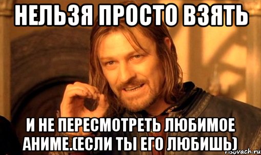 Нельзя просто взять И не пересмотреть любимое аниме.(если ты его любишь), Мем Нельзя просто так взять и (Боромир мем)