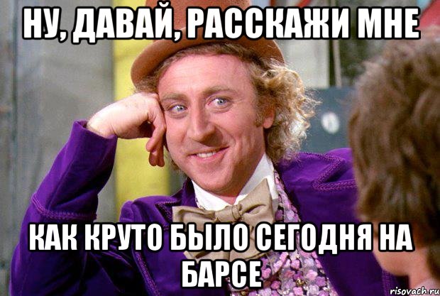 ну, давай, расскажи мне как круто было сегодня на барсе, Мем Ну давай расскажи (Вилли Вонка)