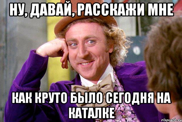 ну, давай, расскажи мне как круто было сегодня на каталке, Мем Ну давай расскажи (Вилли Вонка)