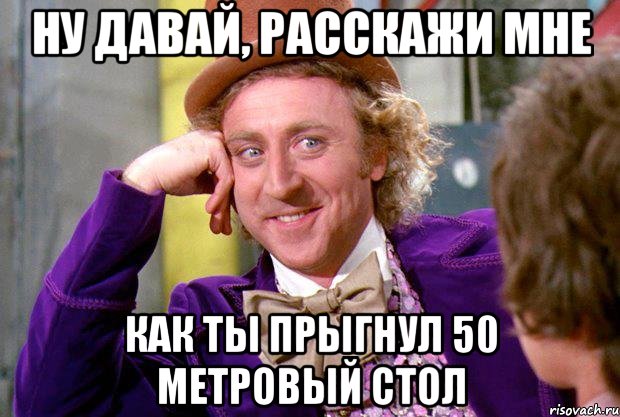 ну давай, расскажи мне как ты прыгнул 50 метровый стол, Мем Ну давай расскажи (Вилли Вонка)