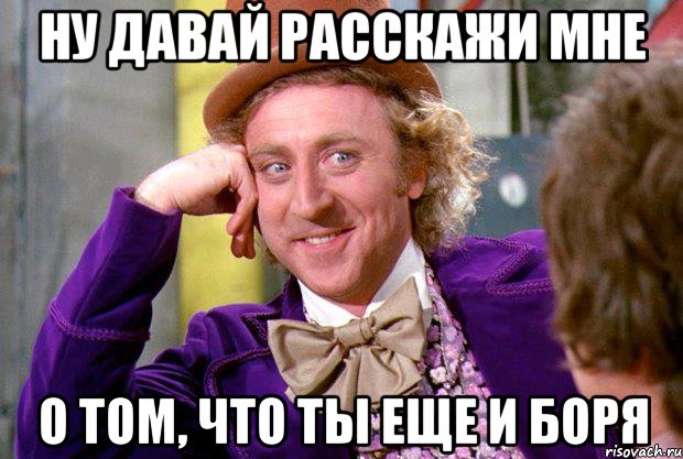 Ну давай расскажи мне О том, что ты еще и Боря, Мем Ну давай расскажи (Вилли Вонка)