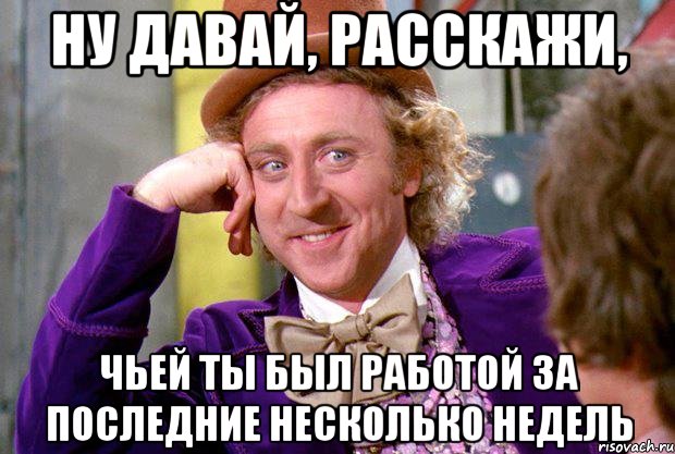 Ну давай, расскажи, чьей ты был работой за последние несколько недель, Мем Ну давай расскажи (Вилли Вонка)