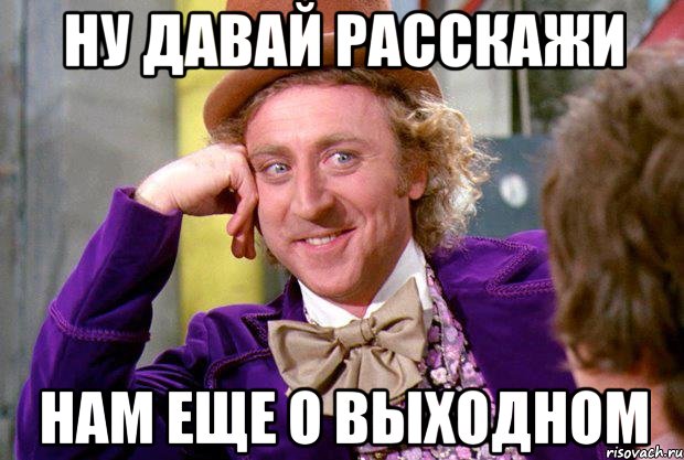 ну давай расскажи нам еще о выходном, Мем Ну давай расскажи (Вилли Вонка)