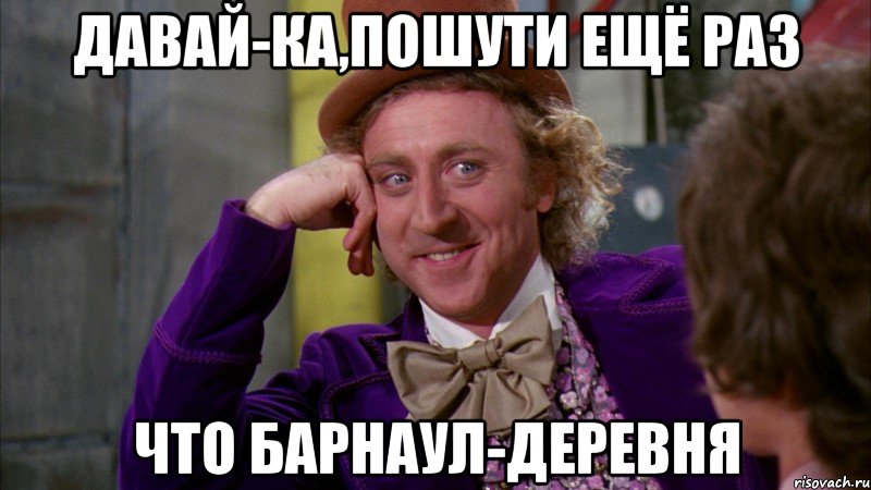 давай-ка,пошути ещё раз что барнаул-деревня, Мем Ну давай расскажи (Вилли Вонка)