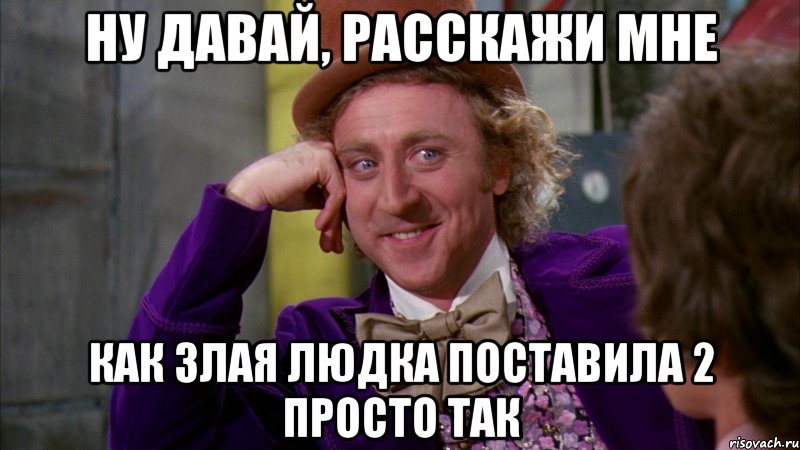 Ну давай, расскажи мне Как злая людка поставила 2 просто так, Мем Ну давай расскажи (Вилли Вонка)