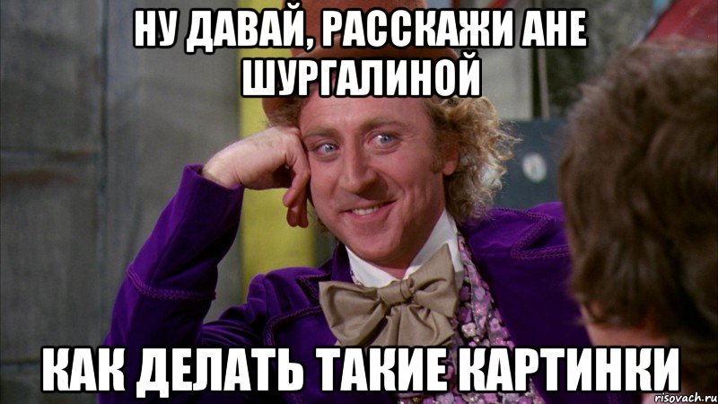 ну давай, расскажи ане шургалиной как делать такие картинки, Мем Ну давай расскажи (Вилли Вонка)